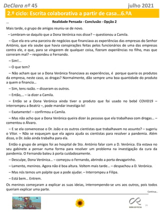 24
DeClara nº 45 julho 2021
2.º ciclo: Escrita colaborativa a partir de casa…6.ºA
…
Mais tarde, o grupo de amigos reuniu-se de novo.
– Lembram-se daquilo que a Dona Verónica nos disse? – questionou a Camila.
– Que ela era uma parceira de negócios que financiava as experiências das empresas do Senhor
António, que ela soube que havia conspirações feitas pelos funcionários de uma das empresas
contra ele, e que, para se vingarem de qualquer coisa, fizeram experiências no filho, mas que
correram mal? – respondeu o Fernando.
– Sim!...
– O que tem?
– Não acham que se a Dona Verónica financiava as experiências, é porque queria os produtos
da empresa, neste caso, as drogas? Normalmente, dão sempre uma boa quantidade do produto
a quem o financia…
– Sim, tens razão. – disseram os outros.
– Então,… – ia dizer a Camila.
– Então se a Dona Verónica ainda tiver o produto que foi usado no bebé COVID19 –
interrompeu a Beatriz –, pode mandar investiga-lo!
– Exatamente! – confirmou a Camila.
– Mas não acho que a Dona Verónica queira dizer às pessoas que ela trabalhava com drogas… –
comentou o Álvaro.
– E se ela convencesse o Dr. João e os outros cientistas que trabalhavam no assunto? – sugeriu
o Vítor. – Não se esqueçam que ela agora ajuda os cientistas para resolver a pandemia. Além
disso, o Dr. João ainda trabalha para ela.
Então o grupo de amigos foi ao hospital de Sto. António falar com a D. Verónica. Ela estava no
seu gabinete a pensar numa forma para resolver um problema na investigação da cura da
pandemia. O Fernando bateu à porta cuidadosamente.
– Desculpe, Dona Verónica… – começou o Fernando, abrindo a porta devagarinho.
– Lamento, meninos. Agora não é boa altura. Voltem mais tarde… – despachou a D. Verónica.
– Mas nós temos um palpite que a pode ajudar. – Interrompeu a Filipa.
– Está bem… Entrem.
Os meninos começaram a explicar as suas ideias, interrompendo-se uns aos outros, pois todos
queriam explicar uma parte.
Continua…
Realidade Pensada - Conclusão - Opção 2
 