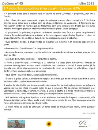 25
DeClara nº 45 julho 2021
2.º ciclo: Escrita colaborativa a partir de casa…6.ºA
– A Senhora ainda tem o produto que foi usado no bebé COVID19? – perguntou, por fim, a
Camila.
– Sim… Devo dizer que estou muito impressionada com o vosso plano. – elogiou a D. Verónica,
dizendo outra coisa, pois já estava com os olhos em lágrimas de vergonha. – E foi mesmo por
não querer contar ao mundo que eu trabalhava com uma empresa de drogas que eu nunca
mandei investigar o produto. Mas vou cumprir o vosso plano! Muito obrigada!
O grupo saiu do gabinete, orgulhoso. A diretora também saiu, fechou a porta do gabinete à
chave e foi ao laboratório onde estavam a decorrer algumas experiências. Explicou o plano do
grupo (dando-lhes os créditos, e tudo!) e os cientistas começaram a trabalhar.
Duas semanas depois, o grupo voltou ao hospital Sto. António. A D. Verónica esperava-os à
porta.
– Boas notícias, Dona Verónica? – perguntou o Vítor.
– Acompanhem-me, meninos. – pediu a diretora, que não demonstrava se estava a correr tudo
bem ou não.
– Está tudo bem, Dona Verónica? – perguntou a Beatriz.
– Tenho a dizer-vos que… – começou a D. Verónica – o vosso plano funcionou!!! Através do
produto, conseguimos arranjar uma substância que combate o vírus! A nova vacina já foi
testada, mas ainda não recebemos os resultados de como se sentiram os voluntários. Logo à
tarde venham aqui para saberem as notícias.
– Que bom! – disseram todos, orgulhosos de si mesmos.
À tarde, o grupo voltou. A diretora do hospital disse-lhes que tinha corrido tudo bem e que a
vacina era eficaz, pelo menos nos voluntários.
A vacina foi distribuída por todo o mundo. As campanhas de vacinação estavam ao rubro e a
vacina estava a ser eficaz em quase todos os que a tomavam. Até as crianças começaram a ser
vacinadas! O Fernando, a Camila, o Álvaro, o Vítor, a Beatriz e a Filipa foram das primeiras a
serem vacinadas, como recompensa pela ajuda que prestaram ao mundo.
A D. Verónica entregou-se à polícia, por ter ajudado a empresa de drogas e, com esse ato, o Sr.
António também. A Sra. Sílvia, ainda muito triste com a morte do seu filho, começou uma vida
nova, pois já não suportava a que tinha vivido.
Já eram raros os casos de COVID19. Os raros casos de COVID19 que ficam, como qualquer
doença…
Inês Luz, 6.ºA
 