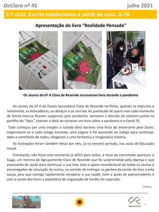 26
DeClara nº 45 julho 2021
2.º ciclo: Escrita colaborativa a partir de casa…6.ºA
Continua…
Apresentação do livro “Realidade Pensada”
Os alunos do 6º A Clara de Resende escreveram livro durante a pandemia
Os alunos do 6º A da Escola Secundária Clara de Resende no Porto, quando se impunha o
isolamento, as brincadeiras, os abraços e os sorrisos da juventude de quem vive cada momento
de forma intensa ficaram suspensos pela pandemia, tomaram a decisão de estarem juntos na
partilha do “lápis”, tiveram a ideia de escrever um livro sobre a pandemia e o Covid-19.
Tudo começou por uma simples e isolada ideia durante uma festa de aniversário pelo Zoom,
organizaram-se e cada colega escreveu uma página e foi passando ao colega para continuar.
Após o contributo de todos, chegaram a uma fantástica e imaginativa história.
As ilustrações foram também feitas por eles, já no terceiro período, nas aulas de Educação
Visual.
Entretanto, não fosse este momento já difícil para todos, a meio da caminhada apareceu o
Guga, um menino do Agrupamento Clara de Resende que foi surpreendido pela doença e que
precisando de ajuda para continuar a sua luta, teve o apoio incondicional de todos os alunos e
encarregados de educação da turma, no sentido de entregar os ganhos da venda do livro a esta
causa, para que consiga rapidamente recuperar a sua saúde. Com a ajuda de patrocinadores e
com a venda dos livros a expetativa de angariação de fundos foi superada.
 