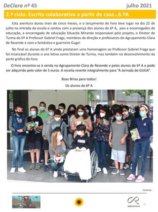 27
DeClara nº 45 julho 2021
2.º ciclo: Escrita colaborativa a partir de casa…6.ºA
Continua…
Esta aventura durou mais de cinco meses, e o lançamento do livro teve lugar no dia 22 de
julho na entrada da escola e contou com a presença dos alunos do 6º A, pais e encarregados de
educação, a encarregada de educação Eduarda Miranda responsável pelo projeto, o Diretor de
Turma do 6º A Professor Gabriel Fraga, membros da direção e professores do Agrupamento Clara
de Resende e com o fantástico e guerreiro Guga!
No final os alunos do 6º A ainda prestaram uma homenagem ao Professor Gabriel Fraga que
foi incansável durante o ano letivo como Diretor de Turma, mas também no desenvolvimento da
parte gráfica do livro.
O livro encontra-se à venda no Agrupamento Clara de Resende e pelos alunos do 6º A e pode
ser adquirido pelo valor de 5 euros. A receita reverte integralmente para “A Jornada do GUGA”.
Boas férias para todos!
Os alunos do 6º A
 