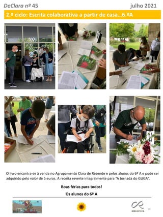 29
DeClara nº 45 julho 2021
2.º ciclo: Escrita colaborativa a partir de casa…6.ºA
Boas férias para todos!
Os alunos do 6º A
O livro encontra-se à venda no Agrupamento Clara de Resende e pelos alunos do 6º A e pode ser
adquirido pelo valor de 5 euros. A receita reverte integralmente para “A Jornada do GUGA”.
 