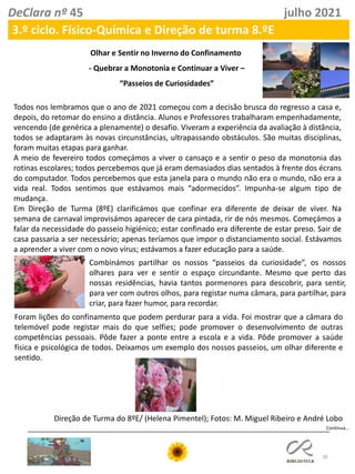 30
DeClara nº 45 julho 2021
3.º ciclo. Físico-Química e Direção de turma 8.ºE
Olhar e Sentir no Inverno do Confinamento
- Quebrar a Monotonia e Continuar a Viver –
“Passeios de Curiosidades”
Todos nos lembramos que o ano de 2021 começou com a decisão brusca do regresso a casa e,
depois, do retomar do ensino a distância. Alunos e Professores trabalharam empenhadamente,
vencendo (de genérica a plenamente) o desafio. Viveram a experiência da avaliação à distância,
todos se adaptaram às novas circunstâncias, ultrapassando obstáculos. São muitas disciplinas,
foram muitas etapas para ganhar.
A meio de fevereiro todos começámos a viver o cansaço e a sentir o peso da monotonia das
rotinas escolares; todos percebemos que já eram demasiados dias sentados à frente dos écrans
do computador. Todos percebemos que esta janela para o mundo não era o mundo, não era a
vida real. Todos sentimos que estávamos mais “adormecidos”. Impunha-se algum tipo de
mudança.
Em Direção de Turma (8ºE) clarificámos que confinar era diferente de deixar de viver. Na
semana de carnaval improvisámos aparecer de cara pintada, rir de nós mesmos. Começámos a
falar da necessidade do passeio higiénico; estar confinado era diferente de estar preso. Sair de
casa passaria a ser necessário; apenas teríamos que impor o distanciamento social. Estávamos
a aprender a viver com o novo vírus; estávamos a fazer educação para a saúde.
Combinámos partilhar os nossos “passeios da curiosidade”, os nossos
olhares para ver e sentir o espaço circundante. Mesmo que perto das
nossas residências, havia tantos pormenores para descobrir, para sentir,
para ver com outros olhos, para registar numa câmara, para partilhar, para
criar, para fazer humor, para recordar.
Foram lições do confinamento que podem perdurar para a vida. Foi mostrar que a câmara do
telemóvel pode registar mais do que selfies; pode promover o desenvolvimento de outras
competências pessoais. Pôde fazer a ponte entre a escola e a vida. Pôde promover a saúde
física e psicológica de todos. Deixamos um exemplo dos nossos passeios, um olhar diferente e
sentido.
Direção de Turma do 8ºE/ (Helena Pimentel); Fotos: M. Miguel Ribeiro e André Lobo
Continua…
 