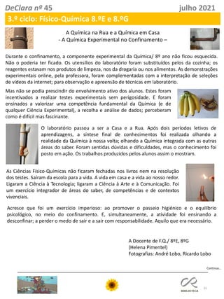 33
DeClara nº 45 julho 2021
3.º ciclo: Físico-Química 8.ºE e 8.ºG
A Química na Rua e a Química em Casa
- A Química Experimental no Confinamento –
Durante o confinamento, a componente experimental da Química/ 8º ano não ficou esquecida.
Não o poderia ter ficado. Os utensílios do laboratório foram substituídos pelos da cozinha; os
reagentes estavam nos produtos de limpeza, nos da drogaria ou nos alimentos. As demonstrações
experimentais online, pela professora, foram complementadas com a interpretação de seleções
de vídeos da internet; para observação e apreensão de técnicas em laboratório.
O laboratório passou a ser a Casa e a Rua. Após dois períodos letivos de
aprendizagens, a síntese final de conhecimentos foi realizada olhando a
realidade da Química à nossa volta; olhando a Química integrada com as outras
áreas do saber. Foram sentidas dúvidas e dificuldades, mas o conhecimento foi
posto em ação. Os trabalhos produzidos pelos alunos assim o mostram.
As Ciências Físico-Químicas não ficaram fechadas nos livros nem na resolução
dos testes. Saíram da escola para a vida. A vida em casa e a vida ao nosso redor.
Ligaram a Ciência à Tecnologia; ligaram a Ciência à Arte e à Comunicação. Foi
um exercício integrador de áreas do saber, de competências e de contextos
vivenciais.
Acresce que foi um exercício imperioso: ao promover o passeio higiénico e o equilíbrio
psicológico, no meio do confinamento. E, simultaneamente, a atividade foi ensinando a
desconfinar; a perder o medo de sair e a sair com responsabilidade. Aquilo que era necessário.
A Docente de F.Q./ 8ºE, 8ºG
(Helena Pimentel)
Fotografias: André Lobo, Ricardo Lobo
Mas não se podia prescindir do envolvimento ativo dos alunos. Estes foram
incentivados a realizar testes experimentais sem perigosidade. E foram
ensinados a valorizar uma competência fundamental da Química (e de
qualquer Ciência Experimental), a recolha e análise de dados; perceberam
como é difícil mas fascinante.
Continua…
 