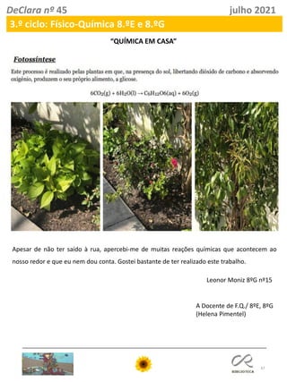 37
DeClara nº 45 julho 2021
3.º ciclo: Físico-Química 8.ºE e 8.ºG
Apesar de não ter saído à rua, apercebi-me de muitas reações químicas que acontecem ao
nosso redor e que eu nem dou conta. Gostei bastante de ter realizado este trabalho.
Leonor Moniz 8ºG nº15
“QUÍMICA EM CASA”
A Docente de F.Q./ 8ºE, 8ºG
(Helena Pimentel)
 