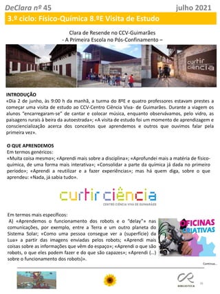 38
DeClara nº 45 julho 2021
3.º ciclo: Físico-Química 8.ºE Visita de Estudo
Clara de Resende no CCV-Guimarães
- A Primeira Escola no Pós-Confinamento –
INTRODUÇÃO
«Dia 2 de junho, às 9:00 h da manhã, a turma do 8ºE e quatro professores estavam prestes a
começar uma visita de estudo ao CCV-Centro Ciência Viva- de Guimarães. Durante a viagem os
alunos “encarregaram-se” de cantar e colocar música, enquanto observávamos, pelo vidro, as
paisagens rurais à beira da autoestrada»; «A visita de estudo foi um momento de aprendizagem e
consciencialização acerca dos conceitos que aprendemos e outros que ouvimos falar pela
primeira vez».
O QUE APRENDEMOS
Em termos genéricos:
«Muita coisa mesmo»; «Aprendi mais sobre a disciplina»; «Aprofundei mais a matéria de físico-
química, de uma forma mais interativa»; «Consolidar a parte da química já dada no primeiro
período»; «Aprendi a reutilizar e a fazer experiências»; mas há quem diga, sobre o que
aprendeu: «Nada, já sabia tudo».
Em termos mais específicos:
A) «Aprendemos o funcionamento dos robots e o “delay”» nas
comunicações, por exemplo, entre a Terra e um outro planeta do
Sistema Solar; «Como uma pessoa consegue ver a (superfície) da
Lua» a partir das imagens enviadas pelos robots; «Aprendi mais
coisas sobre as informações que vêm do espaço»; «Aprendi o que são
robots, o que eles podem fazer e do que são capazes»; «Aprendi (…)
sobre o funcionamento dos robots)».
Continua…
 