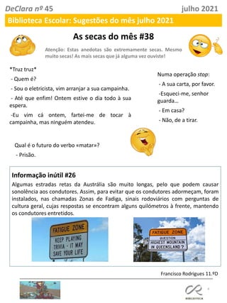 As secas do mês #38
Atenção: Estas anedotas são extremamente secas. Mesmo
muito secas! As mais secas que já alguma vez ouviste!
4
Informação inútil #26
Algumas estradas retas da Austrália são muito longas, pelo que podem causar
sonolência aos condutores. Assim, para evitar que os condutores adormeçam, foram
instalados, nas chamadas Zonas de Fadiga, sinais rodoviários com perguntas de
cultura geral, cujas respostas se encontram alguns quilómetros à frente, mantendo
os condutores entretidos.
Francisco Rodrigues 11.ºD
DeClara nº 45 julho 2021
Biblioteca Escolar: Sugestões do mês julho 2021
Qual é o futuro do verbo «matar»?
- Prisão.
Numa operação stop:
- A sua carta, por favor.
-Esqueci-me, senhor
guarda…
- Em casa?
- Não, de a tirar.
*Truz truz*
- Quem é?
- Sou o eletricista, vim arranjar a sua campainha.
- Até que enfim! Ontem estive o dia todo à sua
espera.
-Eu vim cá ontem, fartei-me de tocar à
campainha, mas ninguém atendeu.
 