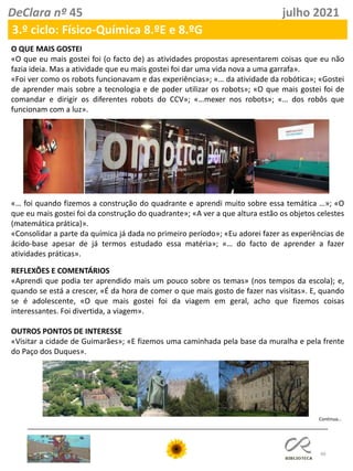 40
DeClara nº 45 julho 2021
3.º ciclo: Físico-Química 8.ºE e 8.ºG
O QUE MAIS GOSTEI
«O que eu mais gostei foi (o facto de) as atividades propostas apresentarem coisas que eu não
fazia ideia. Mas a atividade que eu mais gostei foi dar uma vida nova a uma garrafa».
«Foi ver como os robots funcionavam e das experiências»; «… da atividade da robótica»; «Gostei
de aprender mais sobre a tecnologia e de poder utilizar os robots»; «O que mais gostei foi de
comandar e dirigir os diferentes robots do CCV»; «…mexer nos robots»; «… dos robôs que
funcionam com a luz».
«… foi quando fizemos a construção do quadrante e aprendi muito sobre essa temática …»; «O
que eu mais gostei foi da construção do quadrante»; «A ver a que altura estão os objetos celestes
(matemática prática)».
«Consolidar a parte da química já dada no primeiro período»; «Eu adorei fazer as experiências de
ácido-base apesar de já termos estudado essa matéria»; «… do facto de aprender a fazer
atividades práticas».
REFLEXÕES E COMENTÁRIOS
«Aprendi que podia ter aprendido mais um pouco sobre os temas» (nos tempos da escola); e,
quando se está a crescer, «É da hora de comer o que mais gosto de fazer nas visitas». E, quando
se é adolescente, «O que mais gostei foi da viagem em geral, acho que fizemos coisas
interessantes. Foi divertida, a viagem».
OUTROS PONTOS DE INTERESSE
«Visitar a cidade de Guimarães»; «E fizemos uma caminhada pela base da muralha e pela frente
do Paço dos Duques».
Continua…
 