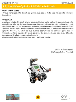 41
DeClara nº 45 julho 2021
O QUE MENOS GOSTEI
«O que menos gostei foi da aula de química que, apesar de ter sido interessante, foi menos
interativa».
CONCLUSÃO
A visita de estudo «No geral, foi uma boa experiência e muito melhor do que um dia de aulas
normal»; «Eu acho que devíamos fazer mais visitas de estudo para perceber melhor os conceitos
adquiridos»; «Foi um dia interessante, aprendi coisas relevantes e relembrei»; «Gostei muito;
acho que foi uma forma de aprendermos e foi muito divertido»; «… uma forma interessante de
aprender Ciência»; «… além de que tivemos oportunidade de caminhar pelas ruas de
Guimarães». «Valeu a pena». Em suma, gostei «… das experiências, de fazer coisas diferentes
com a turma, de adquirir novos conhecimentos»
(A quase totalidade dos alunos atribuiu nível 5 à visita de estudo).
Alunos da Turma do 8ºE
(Professora: Helena Pimentel)
3.º ciclo: Físico-Química 8.ºE Visita de Estudo
 