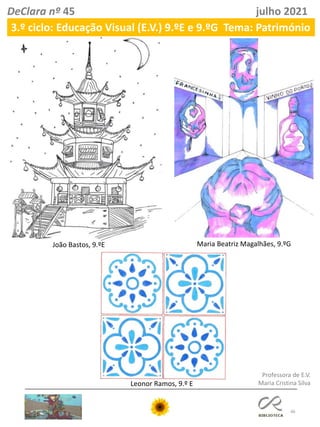 46
DeClara nº 45 julho 2021
João Bastos, 9.ºE Maria Beatriz Magalhães, 9.ºG
Professora de E.V.
Maria Cristina Silva
Leonor Ramos, 9.º E
3.º ciclo: Educação Visual (E.V.) 9.ºE e 9.ºG Tema: Património
 