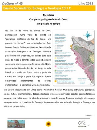 47
DeClara nº 45 julho 2021
Ensino Secundário: Biologia e Geologia 10.º C
Memórias
Complexo geológico da foz do Douro
- um passeio no tempo -
No dia 15 de junho os alunos do 10ºC
participaram numa visita de estudo ao
“complexo geológico da foz do Douro- um
passeio no tempo” sob orientação da Dra.
Mónica Sousa, Geóloga e Diretora Executiva da
Associação Portuguesa de Geólogos. Prevista
para o final do 1ºperíodo, foi adiada para esta
data, de modo a garantir todas as condições de
segurança neste momento de pandemia. Neste
percurso temático de dois km ao longo da orla
litoral da cidade do Porto, entre a praia do
Castelo do Queijo e praia dos Ingleses, foram
observados afloramentos de rochas
metamórficas - o Complexo Metamórfico da Foz
do Douro, classificado em 2001 como Património Natural Municipal; estruturas geológicas
como, falhas, cisalhamentos, dobras, diáclases e filões e observados aspetos geomorfológicos
como as marmitas, arcos de abrasão marinha e caos de blocos. Todo um contacto direto para
complementar os conceitos de Geologia implementados nas aulas de Biologia e Geologia no
decorrer do ano letivo.
Continua…
 