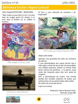 5
Professora: Fátima Noronha Peres
Miranda, Grupo 300
DeClara nº 45 julho 2021
"O livro é uma extensão da memória e da
imaginação”
Henri Lebasque, Lendo no parque, 1910
Jorge Luís Borges
Marc Chagall (07/07/1887 - 28/03/1985)
"Mon cirque se joue dans le ciel, il se joue
dans les nuages parmi les chaises, il se
joue dans la fenêtre où se refllète la
lumière."
Marc Chagall, Le Cirque, 1961
Sílaba sobre Sílaba
Aprendo uma gramática de exílio nas vertentes
do silêncio.
É uma aprendizagem que requer pernas rijas e
mão segura, coisas de que já não me posso gabar,
mas embora precárias, sempre as minhas mãos
foram animais de paciência, e as pernas, essas
ainda vão trepando pelos dias sem ajuda de
ninguém.
Sem o desembaraço de muitos, mas tirando
partido dos variados acidentes de pedra, que
conheço bem, lá vou pondo sílaba sobre sílaba.
Do nascer do sol ao pôr-do-sol.
Eugénio de Andrade
Jack Spencer, World Watcher
Biblioteca Escolar: Página Cultural
 