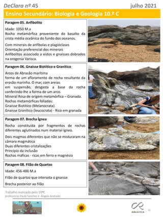 50
DeClara nº 45 julho 2021
Ensino Secundário: Biologia e Geologia 10.º C
Paragem 05. Anfibolito
Idade: 1050 M.a
Rocha metamórfica proveniente do basalto da
crista média oceânica do fundo dos oceanos.
Com minerais de anfíbolas e plagióclases
Orientação preferencial dos minerais
Anfibolitos associado a xistos e gnaisses dobrados
na orogenia Varisca.
Paragem 06. Gnaisse Biotítico e Granítico
Arcos de Abrasão marítima
forma de um afloramento de rocha resultante da
erosão marinha. O mar, com areias
em suspensão, desgasta a base da rocha
conferindo-lhe a forma de um arco.
Mineral Rosa de origem metamórfica – Granada.
Rochas metamórficas foliadas:
Gnaisse Biotítico (Melanocrata)
Gnaisse Granítico (leucocrata) - Rico em granada
Paragem 07. Brecha Ígnea
Rocha constituída por fragmentos de rochas
diferentes aglutinados num material ígneo.
Dois magmas diferentes que não se misturaram na
câmara magmática
Duas diferentes cristalizações
Princípio da inclusão
Rochas máficas - ricas em ferro e magnésio
Trabalho realizado pelo 10ºC
professoras Paula Sanches e Ângela Andrade.
Paragem 08. Filão de Quartzo
Idade: 456-486 M.a
Filão de quartzo que interseta o gnaisse
Brecha posterior ao filão
 