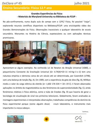 51
DeClara nº 45 julho 2021
Ensino Secundário: Física 12.º ano
Grandes Experiências da Física
- Materiais da Maryland University na Biblioteca da FCUP -
No pós-confinamento, numa dupla aula de campo com o 12ºC/ Física, foi possível “viajar”,
explorando recursos científicos disponíveis na Biblioteca/FCUP: uma enciclopédia vídeo das
Grandes Demonstrações da Física. Observações inacessíveis a qualquer laboratório de escola
secundária. Marcantes na História da Ciência, espetaculares ou com aplicações técnicas
promissoras.
Apresentam-se alguns exemplos. Na conhecida Lei de Newton da Atração Universal (1680), a
pequeníssima Constante da Gravitação Universal (G= 6.74(4)×10−11 m3⋅kg–1⋅s−2) tem uma
natureza empírica e demorou cerca de um século até ser determinada, por Cavendish (1798),
com uma balança de torção (fig. A). Em 1909, com a experiência da gota de óleo (fig. B), Millikan
mediu o valor da carga elétrica do eletrão (e= 1,602 176 634 × 10¬-19 C). E foram observadas
aplicações no âmbito da magnetostática ou dos fenómenos da supercondutividade (fig. C); ainda
fenómenos relativos à física atómica, como o tubo de Crookes (fig. D) que haveria de gerar a
tecnologia de visualização de sinal nos primeiros televisores. Globalmente, foram analisadas as
montagens experimentais e interpretadas observações; trabalhadas competências do domínio da
física experimental porque (como alguém disse) «num laboratório, o instrumento mais
importante é a nossa cabeça».
Continua…
 
