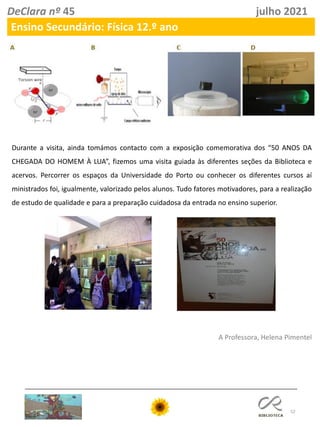 52
DeClara nº 45 julho 2021
Ensino Secundário: Física 12.º ano
Durante a visita, ainda tomámos contacto com a exposição comemorativa dos “50 ANOS DA
CHEGADA DO HOMEM À LUA”, fizemos uma visita guiada às diferentes seções da Biblioteca e
acervos. Percorrer os espaços da Universidade do Porto ou conhecer os diferentes cursos aí
ministrados foi, igualmente, valorizado pelos alunos. Tudo fatores motivadores, para a realização
de estudo de qualidade e para a preparação cuidadosa da entrada no ensino superior.
A Professora, Helena Pimentel
 
