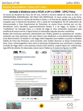 53
DeClara nº 45 julho 2021
Ensino Secundário: Física 12.º ano
Jornada à distância com a FCUP, o LIP e o CERN - 12ºC/ Física
Os alunos da disciplina de Física, do 12º ano, viveram o terceiro sábado de março de 2021, na
INTERNATIONAL MASTERCLASS, EM FÍSICA DAS PARTÍCULAS. O nosso núcleo era o do Porto,
tivemos contacto com os núcleos de Coimbra e Lisboa, e, no final do dia, ligação ao CERN (Conseil
Européen pour la Recherche Nucléaire). Com a ajuda de investigadores do LIP (Laboratório de
Instrumentação e Física Experimental de Partículas), os alunos foram cientista por um dia.
Perceberam como identificar experimentalmente bosões Z e de Higgs; os bosões Z são
“mediadores” da interação fraca, e, o bosão de Higgs (o mais conhecido) responsável pela
existência da massa inercial. A figura ilustra as orientações seguidas durante o workshop.
Bosões são minúsculas partículas, [elementares (ex.s fotões, gluões) ou compostas (ex. mesões,
existentes nos raios cósmicos], com spin inteiro e que obedecem a uma determinada estatística
(a de Bose-Einstein). Os bosões Z e de Higgs estão integrados (com leptões e quarks) no Modelo
Padrão da Física das Partículas, como ilustrado. Este modelo descreve as forças fundamentais
forte, fraca e eletromagnética, bem como as partículas fundamentais que constituem a matéria.
O bosão de Higgs (H0) é uma partícula massiva (125 GeV/c2), instável (decai em 1,56x10-22s),
logo difícil de detetar; foi observada a decair para 2 fotões ou 4 muões (na figura), no CERN.
Continua…
 