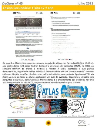 54
DeClara nº 45 julho 2021
Ensino Secundário: Física 12.º ano
A Professora de Física, Helena Pimentel
De manhã, a Masterclass começou com uma introdução à Física das Partículas (10-16 a 10-18 m),
aos aceleradores (LHC-Large Hadron Collider) e detetores de partículas (ATLAS, no LHC), ao
software HYPATIA de análise e medidas a realizar. À tarde, aconteceu a aula prática
demonstrativa, seguida da análise individual (bem sucedida) dos 50 “acontecimentos” que nos
calharam. Depois, reuniões plenárias com todos os institutos, com posterior ligação ao CERN via
Zoom. A meio da tarde os alunos realizaram um quiz de avaliação. Seguiram-se debates com
perguntas e respostas, pelos Cientistas Moderadores. E o encerramento dos trabalhos. Foi uma
aula inesquecível e do século XXI, no presente mas abrindo fronteiras para o futuro.
 