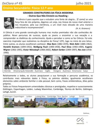 55
DeClara nº 45 julho 2021
Ensino Secundário: Física 12.º ano
GRANDES CONSTRUTORES DA FÍSICA MODERNA
- Outros Que Não Einstein ou Hawking -
“A ciência é para aqueles que a estudam uma fonte de alegria… [É como] se uma
força fora de nós próprios, digamos um anjo, nos tirasse do nosso nível anterior e
nos trouxesse, pela sua clemência, a um nível mais elevado de uma maneira
indiscritível e incompreensível”. (H. A. Kramers)
A Ciência é uma grande construção humana mas muitos premiados não são conhecidos do
público. Rever percursos de sucesso, ajuda os jovens a encontrar a sua vocação e a
compreender as dialéticas do conhecimento. Ajuda a perceber e como se faz Ciência. Foi este
exercício inspirador que realizámos na disciplina de Física/ 12ºC, logo no início do ano letivo.
Entre outros, os alunos escolheram conhecer: Max Born (1882-1970), Niels Bohr (1885-1962),
Hendrik Kramers (1894-1952), Wolfgang Pauli (1900-1958), Paul Dirac (1902-1984), Eugene
Wigner (1902-1995), Victor Weisskopf (1908-2002), Robert Serber (1909-1997), Res Jost (1918-
1990).
Relativamente a todos, os alunos pesquisaram a sua formação e percurso académico, os
contributos mais relevantes dados à Física, os prémios obtidos; igualmente recolheram
elementos sobre ambiente familiar e vida pessoal, bem como, frases emblemáticas, ditas pelos
próprios.
Todos os Físicos frequentaram universidades clássicas e prestigiadas, respetiva e sucessivamente:
Göttingen, Copenhagen, Leiden, Ludwig Maximilian, Cambridge, Técnica de Berlim, Göttingen,
Lehigh, Zurich.
Continua…
 