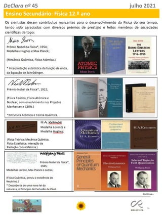 56
DeClara nº 45 julho 2021
Ensino Secundário: Física 12.º ano
Os cientistas deram contributos marcantes para o desenvolvimento da Física do seu tempo,
tendo sido agraciados com diversos prémios de prestígio e feitos membros de sociedades
científicas de topo:
Continua…
 