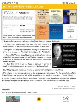 57
DeClara nº 45 julho 2021
Ensino Secundário: Física 12.º ano
E deixaram frases memoráveis, com reflexões e visões da vida ou da Ciência:
«The belief that there is only one truth, and that oneself is in
possession of it, is the root of all evil in the world.» - Max Born.
«Every great and deep difficulty bears in itself its own solution. It
forces us to change our thinking in order to find it.» -Niels Bohr
«In the world of human thought generally, and in physics science
particularly, the most important and fruitful concepts are those
to which it is impossible to attach a well-defines meaning»-
Hendrik Kramers
«The best that most of us can hope to achieve in physics is
simply to misunderstand at a deeper level.»- Wolfgang Pauli
«Scientific progress is measured in units of courage not intelligence.» - Paul Dirac
«The miracle of the appropriateness of the language of mathematics for the formulation of the
laws of physics is a wonderful gift which we neither understand nor deserve.» - Eugene Wigner
« Human existence is based upon two pillars: Compassion and knowledge. Compassion without
knowledge is ineffective; knowledge without compassion is inhuman.» - Victor Weisskopf
Bibliografia
Pais, A. (2002) Os Génios da Ciência. Lisboa. Gradiva.
Alunos do 12ºC/ Física
A Professora: Helena Pimentel
 