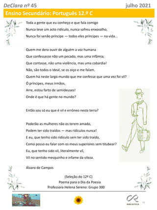 63
DeClara nº 45 julho 2021
Ensino Secundário: Português 12.º C
Toda a gente que eu conheço e que fala comigo
Nunca teve um acto ridículo, nunca sofreu enxovalho,
Nunca foi senão príncipe — todos eles príncipes — na vida...
Quem me dera ouvir de alguém a voz humana
Que confessasse não um pecado, mas uma infâmia;
Que contasse, não uma violência, mas uma cobardia!
Não, são todos o Ideal, se os oiço e me falam.
Quem há neste largo mundo que me confesse que uma vez foi vil?
Ó príncipes, meus irmãos,
Arre, estou farto de semideuses!
Onde é que há gente no mundo?
Então sou só eu que é vil e erróneo nesta terra?
Poderão as mulheres não os terem amado,
Podem ter sido traídos — mas ridículos nunca!
E eu, que tenho sido ridículo sem ter sido traído,
Como posso eu falar com os meus superiores sem titubear?
Eu, que tenho sido vil, literalmente vil,
Vil no sentido mesquinho e infame da vileza.
Álvaro de Campos
(Seleção do 12º C)
Poema para o Dia da Poesia
Professora Helena Sereno: Grupo 300
 