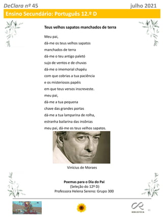 65
DeClara nº 45 julho 2021
Ensino Secundário: Português 12.º D
Teus velhos sapatos manchados de terra
Meu pai,
dá-me os teus velhos sapatos
manchados de terra
dá-me o teu antigo paletó
sujo de ventos e de chuvas
dá-me o imemorial chapéu
com que cobrias a tua paciência
e os misteriosos papéis
em que teus versos inscreveste.
meu pai,
dá-me a tua pequena
chave das grandes portas
dá-me a tua lamparina de rolha,
estranha bailarina das insônias
meu pai, dá-me os teus velhos sapatos.
Vinícius de Moraes
Poemas para o Dia do Pai
(Seleção do 12º D)
Professora Helena Sereno: Grupo 300
 