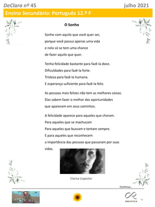 66
DeClara nº 45 julho 2021
Ensino Secundário: Português 12.º F
Sonhe com aquilo que você quer ser,
porque você possui apenas uma vida
e nela só se tem uma chance
de fazer aquilo que quer.
Tenha felicidade bastante para fazê-la doce.
Dificuldades para fazê-la forte.
Tristeza para fazê-la humana.
E esperança suficiente para fazê-la feliz.
As pessoas mais felizes não tem as melhores coisas.
Elas sabem fazer o melhor das oportunidades
que aparecem em seus caminhos.
A felicidade aparece para aqueles que choram.
Para aqueles que se machucam
Para aqueles que buscam e tentam sempre.
E para aqueles que reconhecem
a importância das pessoas que passaram por suas
vidas.
Clarice Lispector
O Sonho
Continua…
 