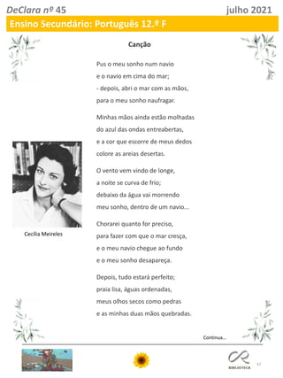 67
DeClara nº 45 julho 2021
Ensino Secundário: Português 12.º F
Pus o meu sonho num navio
e o navio em cima do mar;
- depois, abri o mar com as mãos,
para o meu sonho naufragar.
Minhas mãos ainda estão molhadas
do azul das ondas entreabertas,
e a cor que escorre de meus dedos
colore as areias desertas.
O vento vem vindo de longe,
a noite se curva de frio;
debaixo da água vai morrendo
meu sonho, dentro de um navio...
Chorarei quanto for preciso,
para fazer com que o mar cresça,
e o meu navio chegue ao fundo
e o meu sonho desapareça.
Depois, tudo estará perfeito;
praia lisa, águas ordenadas,
meus olhos secos como pedras
e as minhas duas mãos quebradas.
Cecília Meireles
Canção
Continua…
 