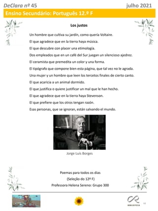 68
DeClara nº 45 julho 2021
Ensino Secundário: Português 12.º F
Un hombre que cultiva su jardín, como quería Voltaire.
El que agradece que en la tierra haya música.
El que descubre con placer una etimología.
Dos empleados que en un café del Sur juegan un silencioso ajedrez.
El ceramista que premedita un color y una forma.
El tipógrafo que compone bien esta página, que tal vez no le agrada.
Una mujer y un hombre que leen los tercetos finales de cierto canto.
El que acaricia a un animal dormido.
El que justifica o quiere justificar un mal que le han hecho.
El que agradece que en la tierra haya Stevenson.
El que prefiere que los otros tengan razón.
Esas personas, que se ignoran, están salvando el mundo.
Jorge Luís Borges
Los justos
Poemas para todos os dias
(Seleção do 12º F)
Professora Helena Sereno: Grupo 300
 