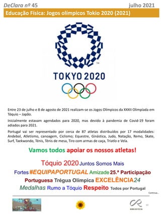 69
DeClara nº 45 julho 2021
Educação Física: Jogos olímpicos Tokio 2020 (2021)
Entre 23 de julho e 8 de agosto de 2021 realizam-se os Jogos Olímpicos da XXXII Olimpíada em
Tóquio – Japão.
Inicialmente estavam agendados para 2020, mas devido à pandemia de Covid-19 foram
adiados para 2021.
Portugal vai ser representado por cerca de 87 atletas distribuídos por 17 modalidades:
Andebol, Atletismo, canoagem, Ciclismo; Equestre, Ginástica, Judo, Natação, Remo, Skate,
Surf, Taekwondo, Ténis, Ténis de mesa, Tiro com armas de caça, Triatlo e Vela.
Vamos todos apoiar os nossos atletas!
Tóquio 2020Juntos Somos Mais
Fortes#EQUIPAPORTUGAL Amizade25.ª Participação
Portuguesa Trégua Olímpica EXCELÊNCIA24
Medalhas ​Rumo a Tóquio Respeito​​ Todos por Portugal
Continua…
 