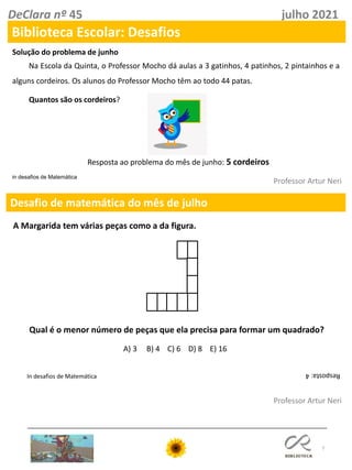 7
Desafio de matemática do mês de julho
Professor Artur Neri
in desafios de Matemática
In desafios de Matemática
DeClara nº 45 julho 2021
Professor Artur Neri
Na Escola da Quinta, o Professor Mocho dá aulas a 3 gatinhos, 4 patinhos, 2 pintainhos e a
alguns cordeiros. Os alunos do Professor Mocho têm ao todo 44 patas.
Quantos são os cordeiros?
Biblioteca Escolar: Desafios
Solução do problema de junho
Resposta ao problema do mês de junho: 5 cordeiros
A Margarida tem várias peças como a da figura.
Qual é o menor número de peças que ela precisa para formar um quadrado?
A) 3 B) 4 C) 6 D) 8 E) 16
Resposta:
4
 