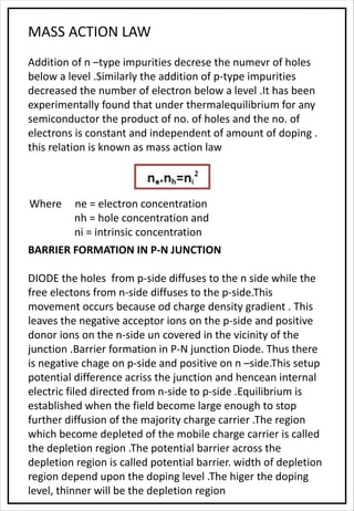 MASS ACTION LAW
Addition of n –type impurities decrese the numevr of holes
below a level .Similarly the addition of p-type impurities
decreased the number of electron below a level .It has been
experimentally found that under thermalequilibrium for any
semiconductor the product of no. of holes and the no. of
electrons is constant and independent of amount of doping .
this relation is known as mass action law
Where ne = electron concentration
nh = hole concentration and
ni = intrinsic concentration
BARRIER FORMATION IN P-N JUNCTION
DIODE the holes from p-side diffuses to the n side while the
free electons from n-side diffuses to the p-side.This
movement occurs because od charge density gradient . This
leaves the negative acceptor ions on the p-side and positive
donor ions on the n-side un covered in the vicinity of the
junction .Barrier formation in P-N junction Diode. Thus there
is negative chage on p-side and positive on n –side.This setup
potential difference acriss the junction and hencean internal
electric filed directed from n-side to p-side .Equilibrium is
established when the field become large enough to stop
further diffusion of the majority charge carrier .The region
which become depleted of the mobile charge carrier is called
the depletion region .The potential barrier across the
depletion region is called potential barrier. width of depletion
region depend upon the doping level .The higer the doping
level, thinner will be the depletion region
 