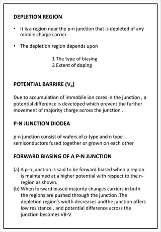 DEPLETION REGION
• It is a region near the p-n junction that is depleted of any
mobile charge carrier
• The depletion region depends upon
1 The type of biasing
2 Extent of doping
POTENTIAL BARRIRE (VB)
Due to accumulation of immobile ion cores in the junction , a
potential difference is developed which prevent the further
movement of majority charge across the junction .
P-N JUNCTION DIODEA
p-n junction consist of wafers of p-type and n type
semiconductors fused together or grown on each other
FORWARD BIASING OF A P-N JUNCTION
(a) A p-n junction is said to be forward biased when p region
is maintained at a higher potential with respect to the n-
region as shown.
(b) When forward biased majority changes carriers in both
the regions are pushed through the junction .The
depletion region’s width decreases andthe junction offers
low resistance , and potential difference across the
junction becomes VB-V
 