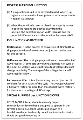 REVERSE BIASIG P-N JUNCTION
(a) A p-n junction is said to be reversed biased when its p-
region is maintained at lower potential with respect to its
n-region is as shown
(b) When the junction is reverse biased the majority career
in both the regions are pushed away from the
junction .the depletion region width increase and the
potential difference across the junction becomes VB+V
P-N JUNCTION AS RECTIFIER
Rectification: it is the process of conversion of AC into DC.A
single p-n junction,of two or four p-n junction can be used
for this purpose.
Half wave rectifier : a single p-n junction can be used for half
wave rectifier .It conducts only during alternate half cycle of
the input AC voltage .As a result theoutput voltage does not
change in polarity .The average of the voltage from a half
wave rectifier is low .
Full wave rectifier: It is achieved using two p-n junction .It
conducts for both halves of the cycle .The average voltage of
a full wave rectifier is more than thatof a half wave rectifier ,
for the same rms voltage of AC voltage
SPECIAL PURPOSE p-n JUNCTION DIODES
ZENER DIODE A Zener diode is a heavily doped
semiconductor device that is designed to operate in the
reverse direction. A Zener Diode, also known as a
breakdown diode, is a heavily doped semiconductor device
that is designed to operate in
 