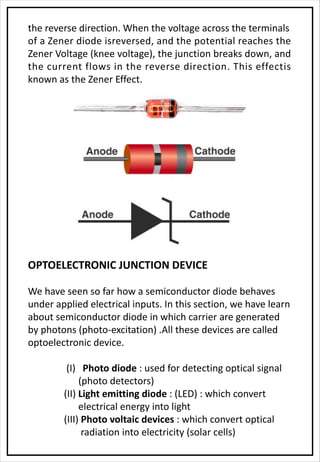 the reverse direction. When the voltage across the terminals
of a Zener diode isreversed, and the potential reaches the
Zener Voltage (knee voltage), the junction breaks down, and
the current flows in the reverse direction. This effectis
known as the Zener Effect.
OPTOELECTRONIC JUNCTION DEVICE
We have seen so far how a semiconductor diode behaves
under applied electrical inputs. In this section, we have learn
about semiconductor diode in which carrier are generated
by photons (photo-excitation) .All these devices are called
optoelectronic device.
(I) Photo diode : used for detecting optical signal
(photo detectors)
(II) Light emitting diode : (LED) : which convert
electrical energy into light
(III) Photo voltaic devices : which convert optical
radiation into electricity (solar cells)
 