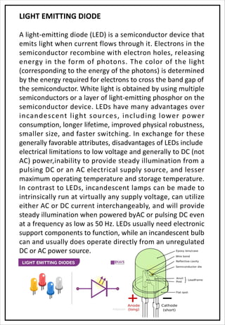 LIGHT EMITTING DIODE
A light-emitting diode (LED) is a semiconductor device that
emits light when current flows through it. Electrons in the
semiconductor recombine with electron holes, releasing
energy in the form of photons. The color of the light
(corresponding to the energy of the photons) is determined
by the energy required for electrons to cross the band gap of
the semiconductor. White light is obtained by using multiple
semiconductors or a layer of light-emitting phosphor on the
semiconductor device. LEDs have many advantages over
incandescent light sources, including lower power
consumption, longer lifetime, improved physical robustness,
smaller size, and faster switching. In exchange for these
generally favorable attributes, disadvantages of LEDs include
electrical limitations to low voltage and generally to DC (not
AC) power,inability to provide steady illumination from a
pulsing DC or an AC electrical supply source, and lesser
maximum operating temperature and storage temperature.
In contrast to LEDs, incandescent lamps can be made to
intrinsically run at virtually any supply voltage, can utilize
either AC or DC current interchangeably, and will provide
steady illumination when powered byAC or pulsing DC even
at a frequency as low as 50 Hz. LEDs usually need electronic
support components to function, while an incandescent bulb
can and usually does operate directly from an unregulated
DC or AC power source.
 