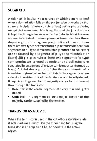 SOLAR CELL
A solar cell is basically a p-n junction which generates emf
when solar radiation falls on the p-n junction .It works on the
same principle (photo voltaic effect) asthe photodiode,
except that no external bias is applied and the junction area
is kept much larger for solar radiation to be incident because
we are interested in more power.A transistor has three
doped regions forming two p-n junctions between them
there are two types of transistor(i) n-p-n transistor: here two
segments of n –type semiconductor (emitter and collector)
are separated by a segment of p-type semiconductor
(base) .(ii) p-n-p transistor: here two segment of p-type
semiconductor(termed as emitter and collector)are
separated by a segment of n-type semiconductor (termed as
base).A brief description of the three segments of a
transistor is given below:Emitter: this is the segment on one
side of a transistor .It is of moderate size and heavily doped.
It supplies a large number of majority carrier for the current
flow through the transistor
• Base: this is the central segment .It s very thin and lightly
doped
• Collector: this segment collects major portion of the
majority carrier supplied by the emitter.
TRANSISTOR AS A DEVICE
When the transistor is used in the cut off or saturation state
it acts it acts as a switch. On the other hand for using the
transistor as an amplifier it has to operate in the active
region
 