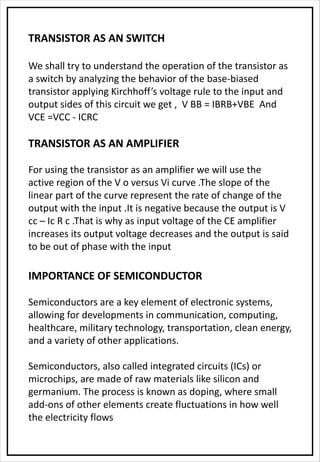 TRANSISTOR AS AN SWITCH
We shall try to understand the operation of the transistor as
a switch by analyzing the behavior of the base-biased
transistor applying Kirchhoff’s voltage rule to the input and
output sides of this circuit we get , V BB = IBRB+VBE And
VCE =VCC - ICRC
TRANSISTOR AS AN AMPLIFIER
For using the transistor as an amplifier we will use the
active region of the V o versus Vi curve .The slope of the
linear part of the curve represent the rate of change of the
output with the input .It is negative because the output is V
cc – Ic R c .That is why as input voltage of the CE amplifier
increases its output voltage decreases and the output is said
to be out of phase with the input
IMPORTANCE OF SEMICONDUCTOR
Semiconductors are a key element of electronic systems,
allowing for developments in communication, computing,
healthcare, military technology, transportation, clean energy,
and a variety of other applications.
Semiconductors, also called integrated circuits (ICs) or
microchips, are made of raw materials like silicon and
germanium. The process is known as doping, where small
add-ons of other elements create fluctuations in how well
the electricity flows
 