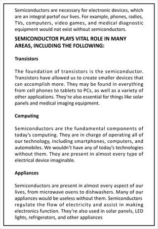 Semiconductors are necessary for electronic devices, which
are an integral partof our lives. For example, phones, radios,
TVs, computers, video games, and medical diagnostic
equipment would not exist without semiconductors.
SEMICONDUCTOR PLAYS VITAL ROLE IN MANY
AREAS, INCLUDING THE FOLLOWING:
Transistors
The foundation of transistors is the semiconductor.
Transistors have allowed us to create smaller devices that
can accomplish more. They may be found in everything
from cell phones to tablets to PCs, as well as a variety of
other applications. They’re also essential for things like solar
panels and medical imaging equipment.
Computing
Semiconductors are the fundamental components of
today’s computing. They are in charge of operating all of
our technology, including smartphones, computers, and
automobiles. We wouldn’t have any of today’s technologies
without them. They are present in almost every type of
electrical device imaginable.
Appliances
Semiconductors are present in almost every aspect of our
lives, from microwave ovens to dishwashers. Many of our
appliances would be useless without them. Semiconductors
regulate the flow of electricity and assist in making
electronics function. They’re also used in solar panels, LED
lights, refrigerators, and other appliances
 