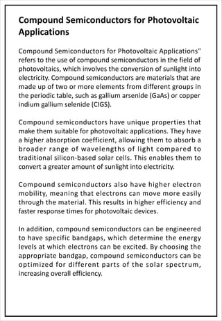 Compound Semiconductors for Photovoltaic
Applications
Compound Semiconductors for Photovoltaic Applications"
refers to the use of compound semiconductors in the field of
photovoltaics, which involves the conversion of sunlight into
electricity. Compound semiconductors are materials that are
made up of two or more elements from different groups in
the periodic table, such as gallium arsenide (GaAs) or copper
indium gallium selenide (CIGS).
Compound semiconductors have unique properties that
make them suitable for photovoltaic applications. They have
a higher absorption coefficient, allowing them to absorb a
broader range of wavelengths of light compared to
traditional silicon-based solar cells. This enables them to
convert a greater amount of sunlight into electricity.
Compound semiconductors also have higher electron
mobility, meaning that electrons can move more easily
through the material. This results in higher efficiency and
faster response times for photovoltaic devices.
In addition, compound semiconductors can be engineered
to have specific bandgaps, which determine the energy
levels at which electrons can be excited. By choosing the
appropriate bandgap, compound semiconductors can be
optimized for different parts of the solar spectrum,
increasing overall efficiency.
 