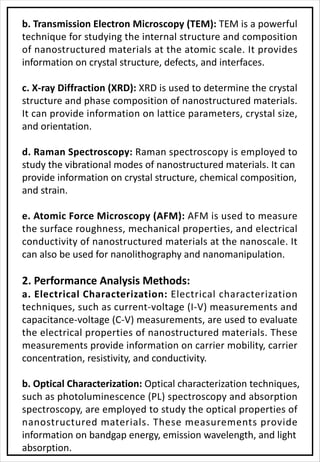 b. Transmission Electron Microscopy (TEM): TEM is a powerful
technique for studying the internal structure and composition
of nanostructured materials at the atomic scale. It provides
information on crystal structure, defects, and interfaces.
c. X-ray Diffraction (XRD): XRD is used to determine the crystal
structure and phase composition of nanostructured materials.
It can provide information on lattice parameters, crystal size,
and orientation.
d. Raman Spectroscopy: Raman spectroscopy is employed to
study the vibrational modes of nanostructured materials. It can
provide information on crystal structure, chemical composition,
and strain.
e. Atomic Force Microscopy (AFM): AFM is used to measure
the surface roughness, mechanical properties, and electrical
conductivity of nanostructured materials at the nanoscale. It
can also be used for nanolithography and nanomanipulation.
2. Performance Analysis Methods:
a. Electrical Characterization: Electrical characterization
techniques, such as current-voltage (I-V) measurements and
capacitance-voltage (C-V) measurements, are used to evaluate
the electrical properties of nanostructured materials. These
measurements provide information on carrier mobility, carrier
concentration, resistivity, and conductivity.
b. Optical Characterization: Optical characterization techniques,
such as photoluminescence (PL) spectroscopy and absorption
spectroscopy, are employed to study the optical properties of
nanostructured materials. These measurements provide
information on bandgap energy, emission wavelength, and light
absorption.
 