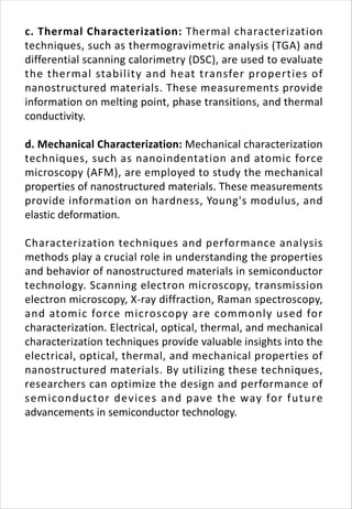 c. Thermal Characterization: Thermal characterization
techniques, such as thermogravimetric analysis (TGA) and
differential scanning calorimetry (DSC), are used to evaluate
the thermal stability and heat transfer properties of
nanostructured materials. These measurements provide
information on melting point, phase transitions, and thermal
conductivity.
d. Mechanical Characterization: Mechanical characterization
techniques, such as nanoindentation and atomic force
microscopy (AFM), are employed to study the mechanical
properties of nanostructured materials. These measurements
provide information on hardness, Young's modulus, and
elastic deformation.
Characterization techniques and performance analysis
methods play a crucial role in understanding the properties
and behavior of nanostructured materials in semiconductor
technology. Scanning electron microscopy, transmission
electron microscopy, X-ray diffraction, Raman spectroscopy,
and atomic force microscopy are commonly used for
characterization. Electrical, optical, thermal, and mechanical
characterization techniques provide valuable insights into the
electrical, optical, thermal, and mechanical properties of
nanostructured materials. By utilizing these techniques,
researchers can optimize the design and performance of
semiconductor devices and pave the way for future
advancements in semiconductor technology.
 