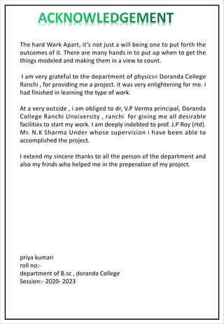 The hard Work Apart, it’s not just a will being one to put forth the
outcomes of it. There are many hands in to put up when to get the
things modeled and making them in a view to count.
I am very grateful to the department of physics< Doranda College
Ranchi , for providing me a project. it was very enlightening for me. i
had finished in learning the type of work.
At a very outside , i am obliged to dr, V.P Verma principal, Doranda
College Ranchi Unoiversity , ranchi for giving me all desirable
facilities to start my work. I am deeply indebted to prof. J.P Roy (rtd).
Mr. N.K Sharma Under whose supervision i have been able to
accomplished the project.
I extend my sincere thanks to all the person of the department and
also my frinds who helped me in the preperation of my project.
priya kumari
roll no:-
department of B.sc , doranda College
Session:- 2020- 2023
 