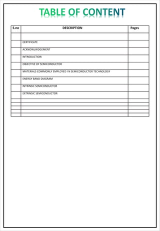 S.no DESCRIPTION Pages
CERTIFICATE
ACKNOWLWDGEMENT
INTRODUCTION
OBJECTIVE OF SEMICONDUCTOR
MATERIALS COMMONLY EMPLOYED I N SEMICONDUCTOR TECHNOLOGY
ENERGY BAND DIAGRAM
INTRINSIC SEMICONDUCTOR
EXTRINSIC SEMICONDUCTOR
 