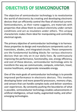 The objective of semiconductor technology is to revolutionize
the world of electronics by creating and developing electronic
devices that can efficiently control the flow of electrical current.
Semiconductors, as their name suggests, are materials with
properties that allow them to conduct electricity under certain
conditions and act as insulators under others. This unique
characteristic makes them ideal for manipulating and controlling
electrical signals.
The primary objective of semiconductor technology is to harness
these properties to design and manufacture components such as
transistors, diodes, and integrated circuits. These components
are the fundamental building blocks for various electronic
devices that we rely on in our daily lives. By continuously
improving the performance, functionality, size, energy efficiency,
and cost of these devices, semiconductor technology aims to
transform the way we communicate, compute, entertain, travel,
receive healthcare, and generate renewable energy.
One of the main goals of semiconductor technology is to provide
improved performance in electronic devices. This involves
developing faster and more powerful processors, memory chips,
and sensors that can handle complex tasks and deliver seamless
user experiences. By constantly pushing the boundaries of what
is possible, semiconductor technology enables advancements in
artificial intelligence, virtual reality, augmented reality, and other
emerging technologies.
 
