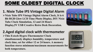 SOME OLDEST DIGITAL CLOCK
1. Nixie Tube IPS Vintage Digital Alarm
Nixie Tube IPS Vintage Digital Alarm Clock, It is 6
Bit RGB Glow LCD Time Photo Display, DIY Nixie
Tube Clock Simulation, 12 and 24 Hours
Display,5V USB Creative Retro Desk Decoration.
2.Aged digital clock with thermometer
This Extech Hygro-Thermometer Clock
simultaneously displays humidity, temperature and
clock time, set for either 12 or 24 hours. A memory
function stores minimum/maximum measurements for
both temperature.
 