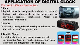 APPLICATION OF DIGITAL CLOCK
It uses in different Devices like:-
1.Cars
Digital clocks in cars provide a simple yet essential
feature that enhances the driving experience by
providing accurate timekeeping, Alarm and
reminders functionality.
2.Radio
 Basically, the digital clock serving as a timer to turn
the radio on or off at a preset time.
2.Mobile Phone
A digital clock on a smartphone serves several
purposes like Accurate Timekeeping, Alarm , Timer,
stopwatch and Integration with other apps.
 