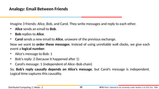 BITS Pilani, Deemed to be University under Section 3 of UGC Act, 1956
Distributed Computing || Week - 2
Analogy: Email Between Friends
Imagine 3 friends: Alice, Bob, and Carol. They write messages and reply to each other.
• Alice sends an email to Bob.
• Bob replies to Alice.
• Carol sends a new email to Alice, unaware of the previous exchange.
Now we want to order these messages. Instead of using unreliable wall clocks, we give each
event a logical number:
• Alice's message to Bob: 1
• Bob's reply: 2 (because it happened after 1)
• Carol’s message: 1 (independent of Alice–Bob chain)
So, Bob’s reply causally depends on Alice’s message, but Carol’s message is independent.
Logical time captures this causality.
10
 