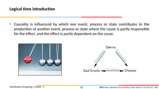 BITS Pilani, Deemed to be University under Section 3 of UGC Act, 1956
Logical time introduction
• Causality is influenced by which one event, process or state contributes to the
production of another event, process or state where the cause is partly responsible
for the effect, and the effect is partly dependent on the cause.
Distributed Computing || Week - 2 11
 