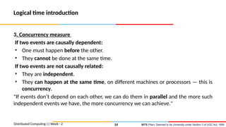 BITS Pilani, Deemed to be University under Section 3 of UGC Act, 1956
Logical time introduction
3. Concurrency measure
If two events are causally dependent:
• One must happen before the other.
• They cannot be done at the same time.
If two events are not causally related:
• They are independent.
• They can happen at the same time, on different machines or processors — this is
concurrency.
"If events don’t depend on each other, we can do them in parallel and the more such
independent events we have, the more concurrency we can achieve."
Distributed Computing || Week - 2 14
 