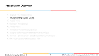 BITS Pilani, Deemed to be University under Section 3 of UGC Act, 1956
Presentation Overview
• Logical Time Introduction
• Implementing Logical Clocks
• Scalar Time
• Lamport Timestamps
• Vector Time
• Rules For Vector Clocks Updates
• Singhal–kshemkalyani’s Differential Technique
• Fowler – Zwaenepoel’s Direct-dependency Technique
• Physical Clock Synchronization: NTP
Distributed Computing || Week - 2 15
 